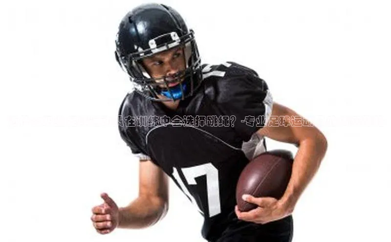 天辰平台官方网站入口汉得信息为什么职业足球运动员在训练中会选择跳绳？-专业足球运动员的训练秘籍