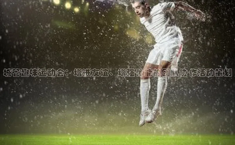 城管趣味运动会：增进友谊、增强体能的团队协作活动策划