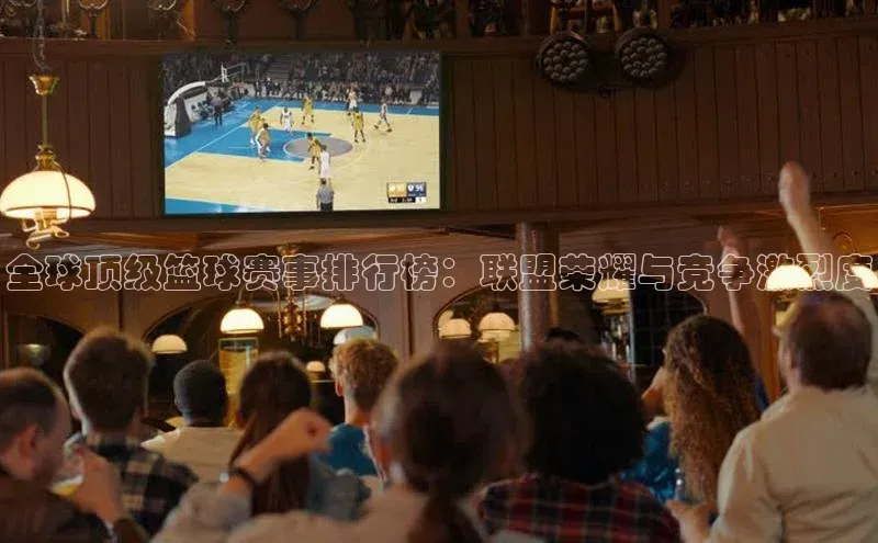 全球顶级篮球赛事排行榜：联盟荣耀与竞争激烈度